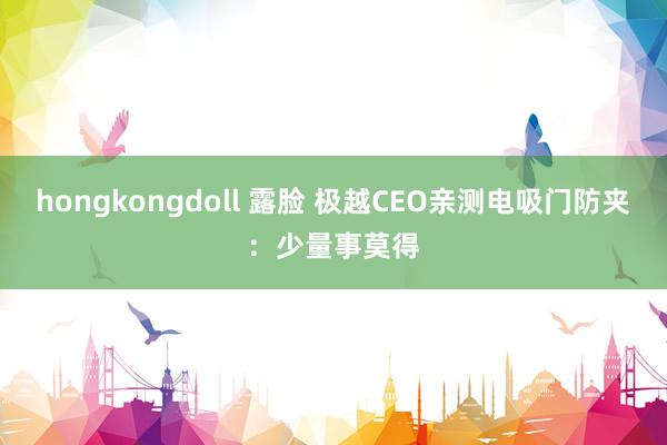 hongkongdoll 露脸 极越CEO亲测电吸门防夹：少量事莫得