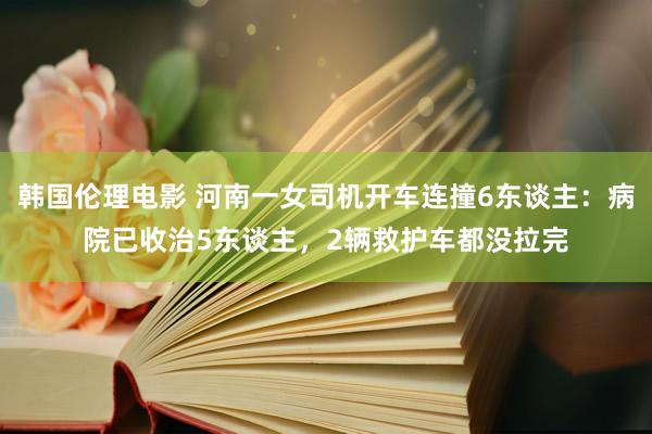 韩国伦理电影 河南一女司机开车连撞6东谈主：病院已收治5东谈主，2辆救护车都没拉完