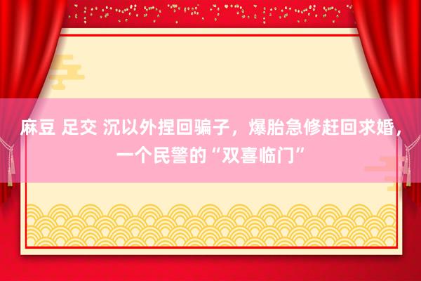 麻豆 足交 沉以外捏回骗子，爆胎急修赶回求婚，一个民警的“双喜临门”