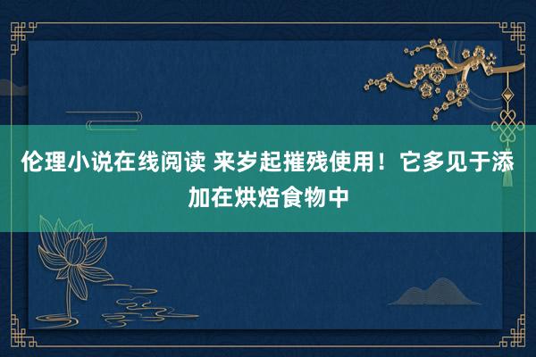 伦理小说在线阅读 来岁起摧残使用！它多见于添加在烘焙食物中