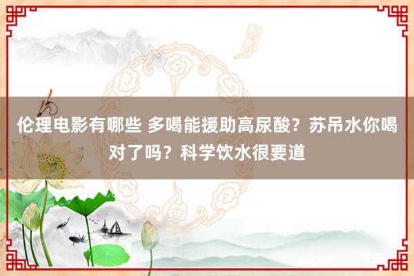 伦理电影有哪些 多喝能援助高尿酸？苏吊水你喝对了吗？科学饮水很要道