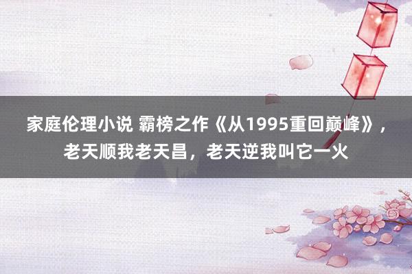 家庭伦理小说 霸榜之作《从1995重回巅峰》，老天顺我老天昌，老天逆我叫它一火