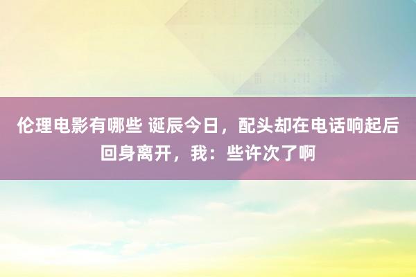 伦理电影有哪些 诞辰今日，配头却在电话响起后回身离开，我：些许次了啊