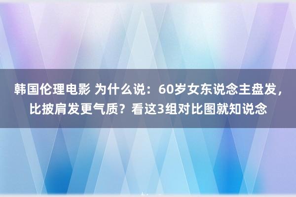 韩国伦理电影 为什么说：60岁女东说念主盘发，比披肩发更气质？看这3组对比图就知说念