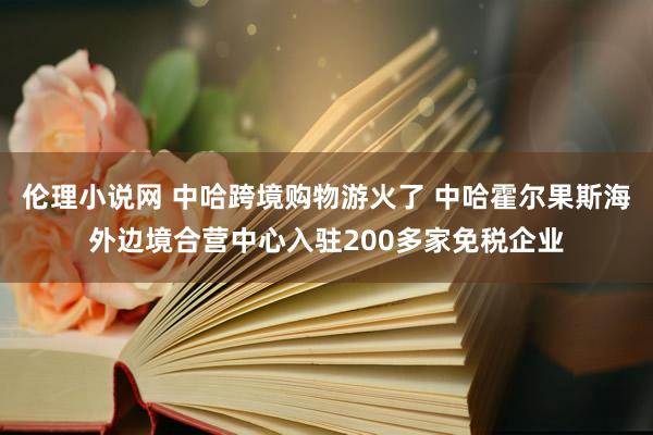 伦理小说网 中哈跨境购物游火了 中哈霍尔果斯海外边境合营中心入驻200多家免税企业