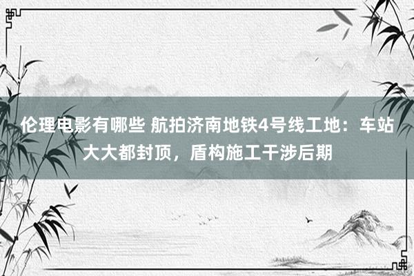 伦理电影有哪些 航拍济南地铁4号线工地：车站大大都封顶，盾构施工干涉后期