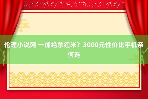 伦理小说网 一加绝杀红米？3000元性价比手机奈何选