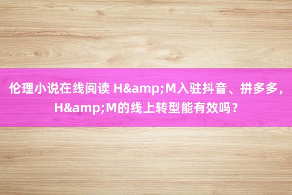 伦理小说在线阅读 H&M入驻抖音、拼多多，H&M的线上转型能有效吗？