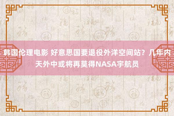 韩国伦理电影 好意思国要退役外洋空间站？几年内天外中或将再莫得NASA宇航员