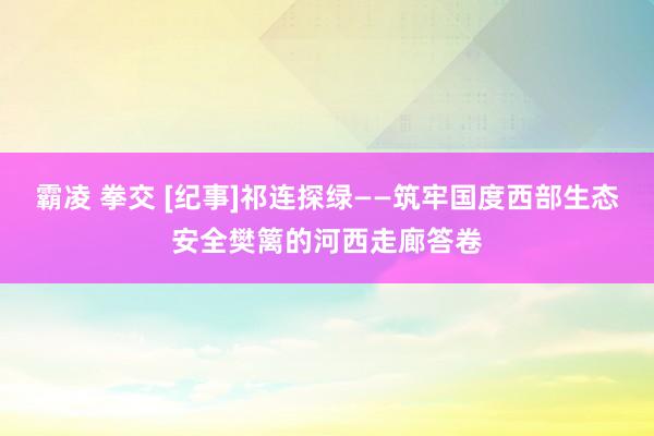 霸凌 拳交 [纪事]祁连探绿——筑牢国度西部生态安全樊篱的河西走廊答卷