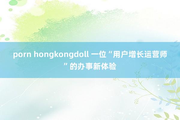 porn hongkongdoll 一位“用户增长运营师”的办事新体验