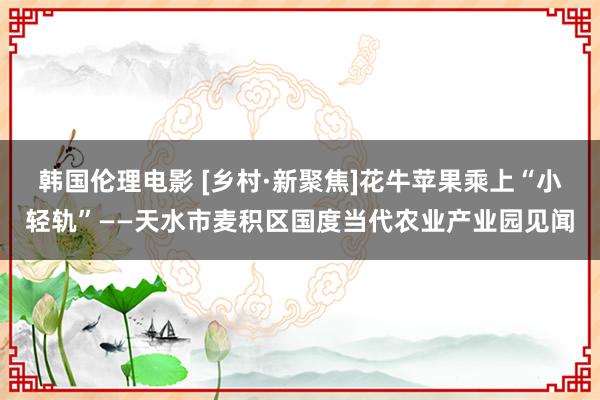 韩国伦理电影 [乡村·新聚焦]花牛苹果乘上“小轻轨”——天水市麦积区国度当代农业产业园见闻