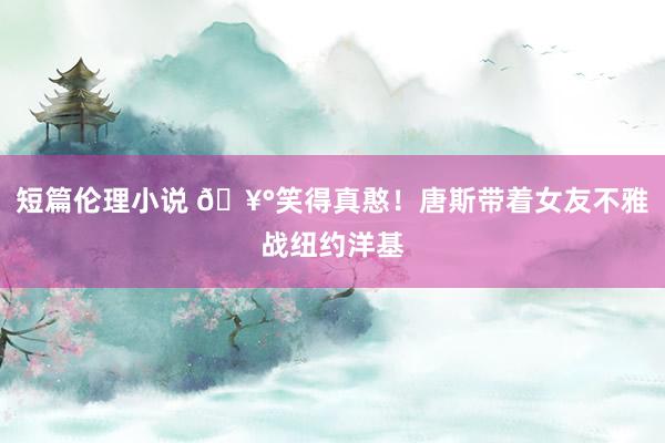 短篇伦理小说 🥰笑得真憨！唐斯带着女友不雅战纽约洋基