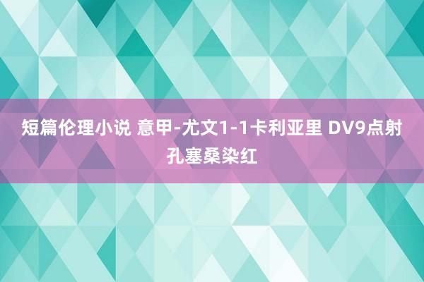 短篇伦理小说 意甲-尤文1-1卡利亚里 DV9点射孔塞桑染红