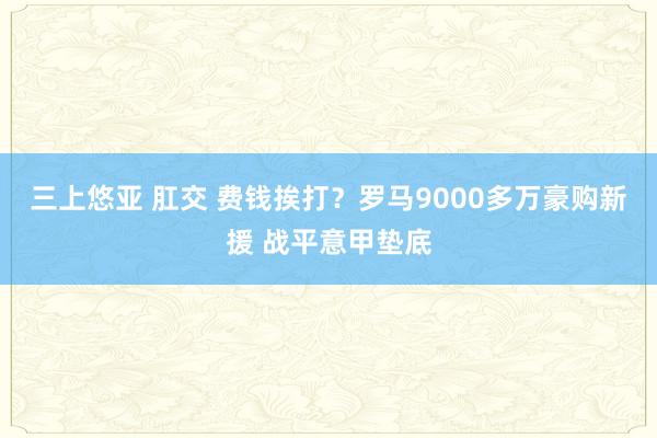 三上悠亚 肛交 费钱挨打？罗马9000多万豪购新援 战平意甲垫底