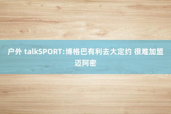 户外 talkSPORT:博格巴有利去大定约 很难加盟迈阿密