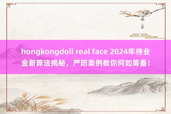 hongkongdoll real face 2024年待业金新算法揭秘，严防案例教你何如筹备！