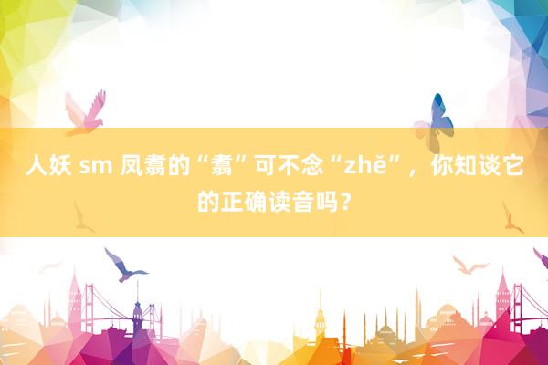 人妖 sm 凤翥的“翥”可不念“zhě”，你知谈它的正确读音吗？