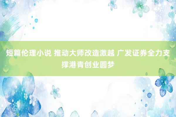 短篇伦理小说 推动大师改造激越 广发证券全力支撑港青创业圆梦