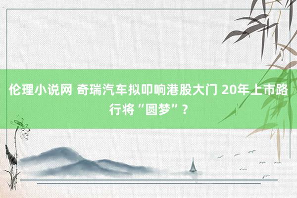 伦理小说网 奇瑞汽车拟叩响港股大门 20年上市路行将“圆梦”？