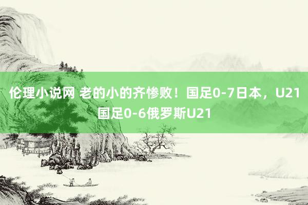 伦理小说网 老的小的齐惨败！国足0-7日本，U21国足0-6俄罗斯U21