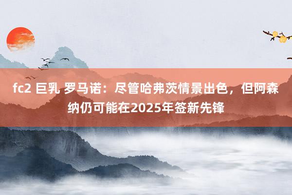 fc2 巨乳 罗马诺：尽管哈弗茨情景出色，但阿森纳仍可能在2025年签新先锋