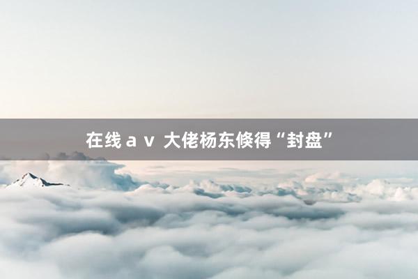 在线ａｖ 大佬杨东倏得“封盘”