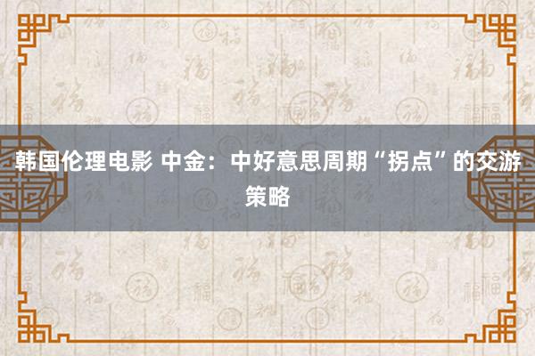 韩国伦理电影 中金：中好意思周期“拐点”的交游策略