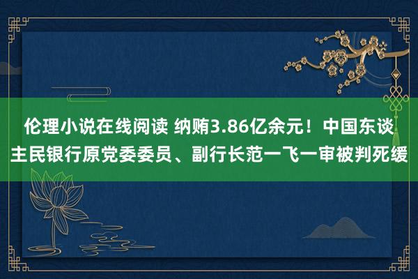 伦理小说在线阅读 纳贿3.86亿余元！中国东谈主民银行原党委委员、副行长范一飞一审被判死缓