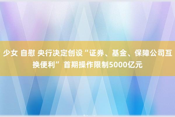 少女 自慰 央行决定创设“证券、基金、保障公司互换便利” 首期操作限制5000亿元