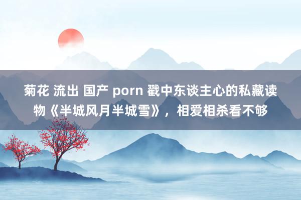 菊花 流出 国产 porn 戳中东谈主心的私藏读物《半城风月半城雪》，相爱相杀看不够