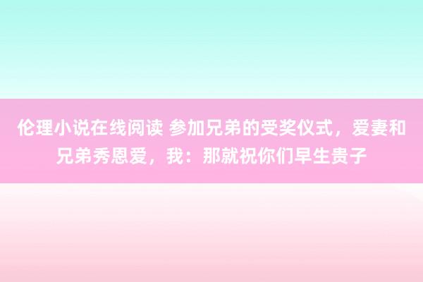 伦理小说在线阅读 参加兄弟的受奖仪式，爱妻和兄弟秀恩爱，我：那就祝你们早生贵子