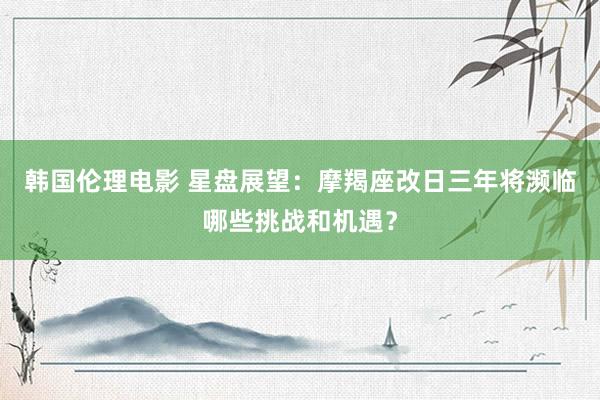 韩国伦理电影 星盘展望：摩羯座改日三年将濒临哪些挑战和机遇？