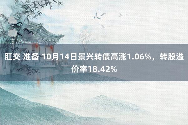 肛交 准备 10月14日景兴转债高涨1.06%，转股溢价率18.42%