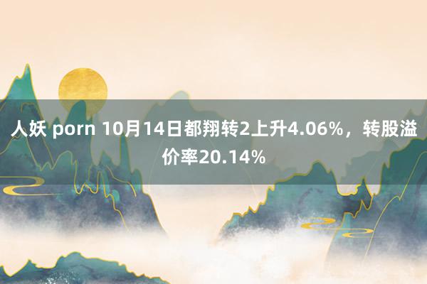 人妖 porn 10月14日都翔转2上升4.06%，转股溢价率20.14%