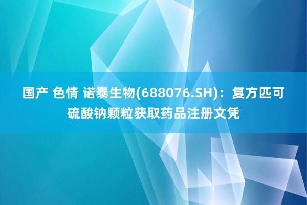 国产 色情 诺泰生物(688076.SH)：复方匹可硫酸钠颗粒获取药品注册文凭