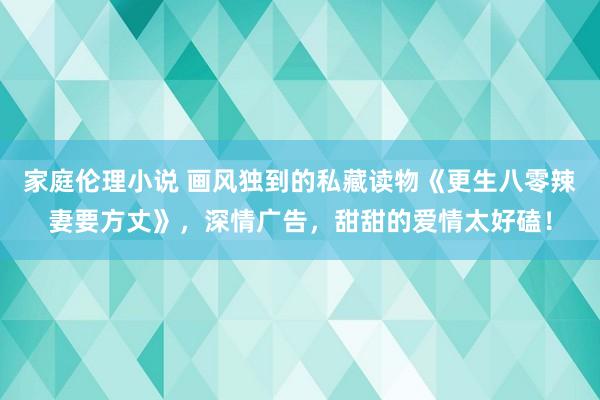 家庭伦理小说 画风独到的私藏读物《更生八零辣妻要方丈》，深情广告，甜甜的爱情太好磕！