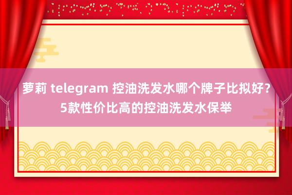 萝莉 telegram 控油洗发水哪个牌子比拟好？5款性价比高的控油洗发水保举