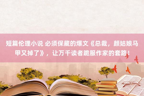 短篇伦理小说 必须保藏的爆文《总裁，颜姑娘马甲又掉了》，让万千读者跪服作家的套路！