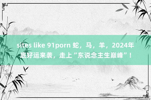 sites like 91porn 蛇，马，羊，2024年底好运来袭，走上“东说念主生巅峰”！