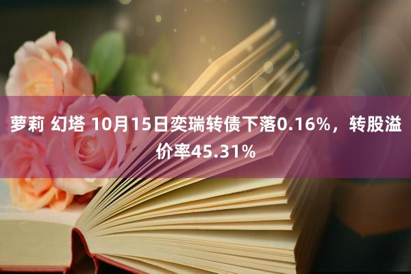 萝莉 幻塔 10月15日奕瑞转债下落0.16%，转股溢价率45.31%