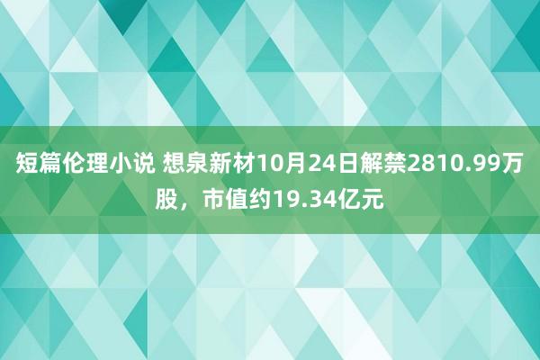 短篇伦理小说 想泉新材10月24日解禁2810.99万股，市值约19.34亿元