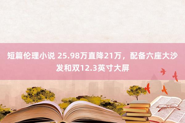 短篇伦理小说 25.98万直降21万，配备六座大沙发和双12.3英寸大屏