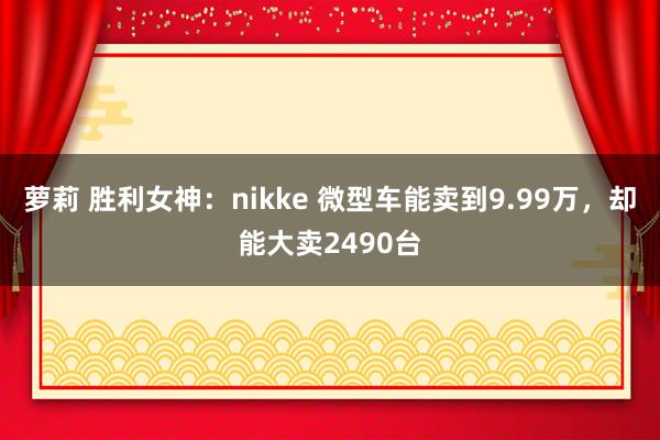 萝莉 胜利女神：nikke 微型车能卖到9.99万，却能大卖2490台