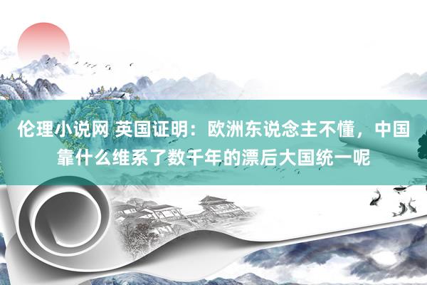 伦理小说网 英国证明：欧洲东说念主不懂，中国靠什么维系了数千年的漂后大国统一呢