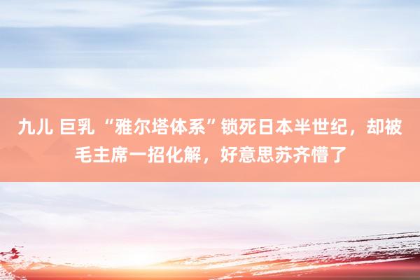 九儿 巨乳 “雅尔塔体系”锁死日本半世纪，却被毛主席一招化解，好意思苏齐懵了