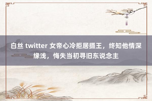 白丝 twitter 女帝心冷拒居摄王，终知他情深缘浅，悔失当初寻旧东说念主