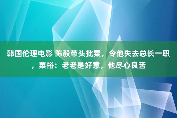 韩国伦理电影 陈毅带头批粟，令他失去总长一职，粟裕：老老是好意，他尽心良苦