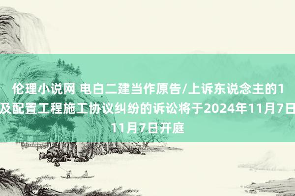 伦理小说网 电白二建当作原告/上诉东说念主的1起波及配置工程施工协议纠纷的诉讼将于2024年11月7日开庭