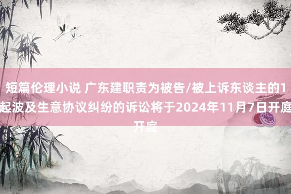 短篇伦理小说 广东建职责为被告/被上诉东谈主的1起波及生意协议纠纷的诉讼将于2024年11月7日开庭